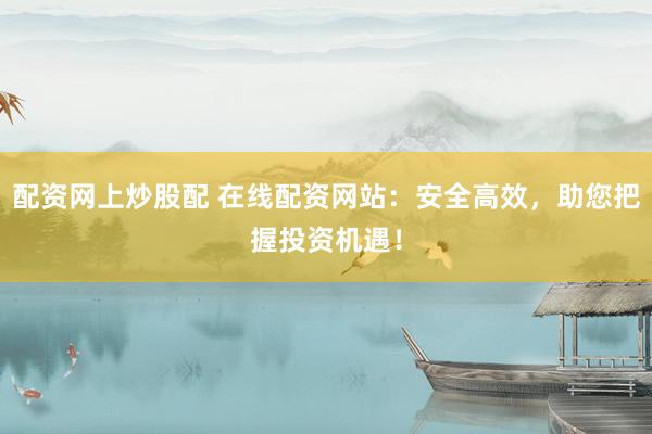 配资网上炒股配 在线配资网站：安全高效，助您把握投资机遇！