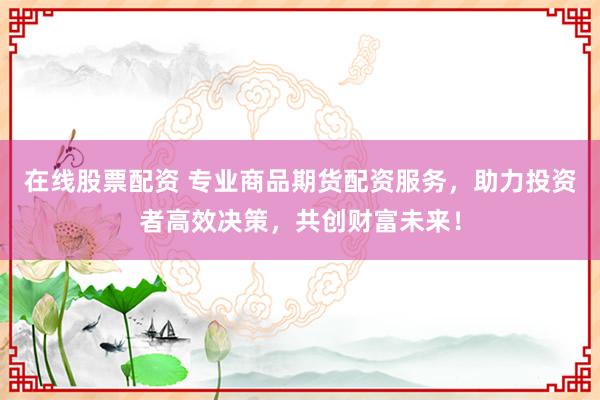 在线股票配资 专业商品期货配资服务，助力投资者高效决策，共创财富未来！