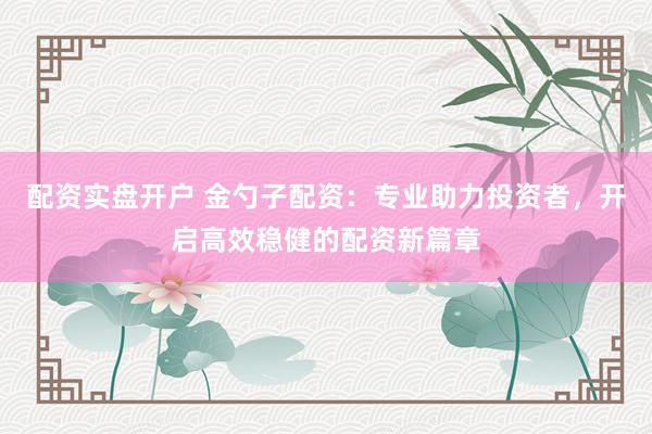 配资实盘开户 金勺子配资：专业助力投资者，开启高效稳健的配资新篇章