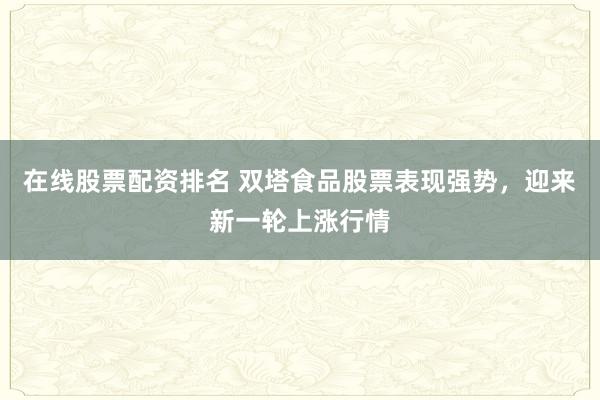 在线股票配资排名 双塔食品股票表现强势，迎来新一轮上涨行情