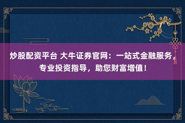 炒股配资平台 大牛证券官网：一站式金融服务，专业投资指导，助您财富增值！