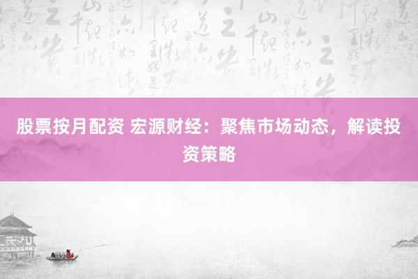 股票按月配资 宏源财经：聚焦市场动态，解读投资策略