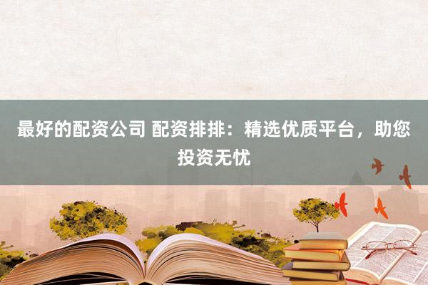 最好的配资公司 配资排排：精选优质平台，助您投资无忧