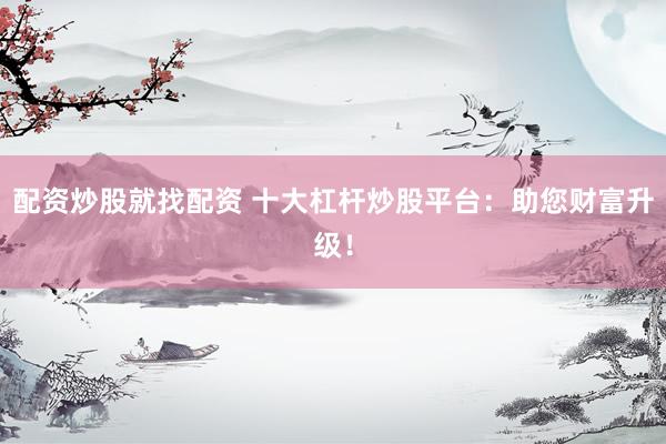 配资炒股就找配资 十大杠杆炒股平台：助您财富升级！