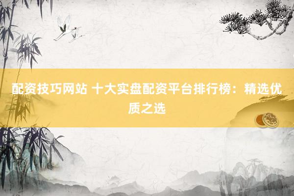 配资技巧网站 十大实盘配资平台排行榜：精选优质之选