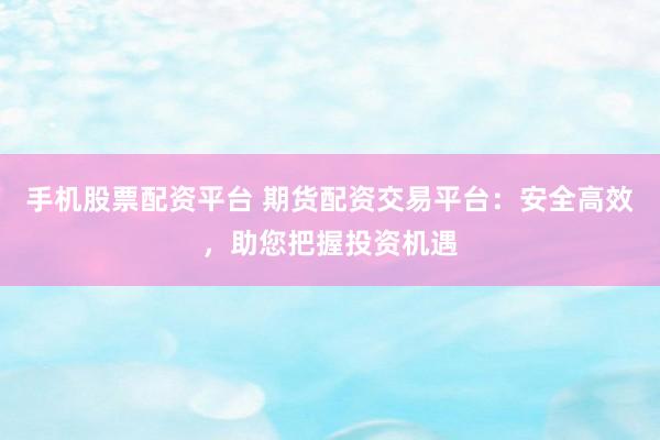 手机股票配资平台 期货配资交易平台：安全高效，助您把握投资机遇