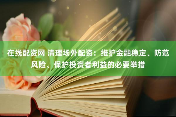 在线配资网 清理场外配资：维护金融稳定、防范风险、保护投资者利益的必要举措