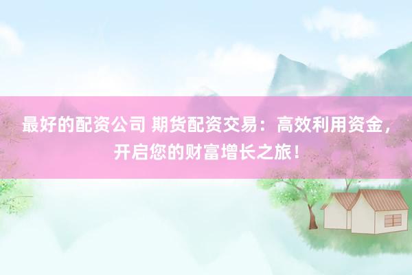 最好的配资公司 期货配资交易：高效利用资金，开启您的财富增长之旅！