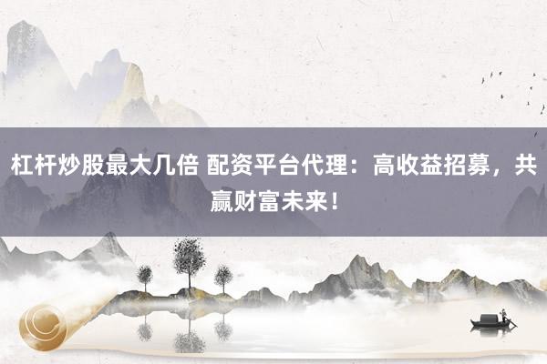 杠杆炒股最大几倍 配资平台代理：高收益招募，共赢财富未来！