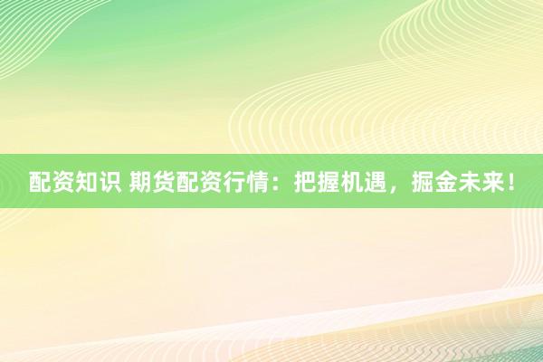 配资知识 期货配资行情：把握机遇，掘金未来！