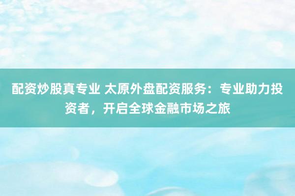 配资炒股真专业 太原外盘配资服务：专业助力投资者，开启全球金融市场之旅