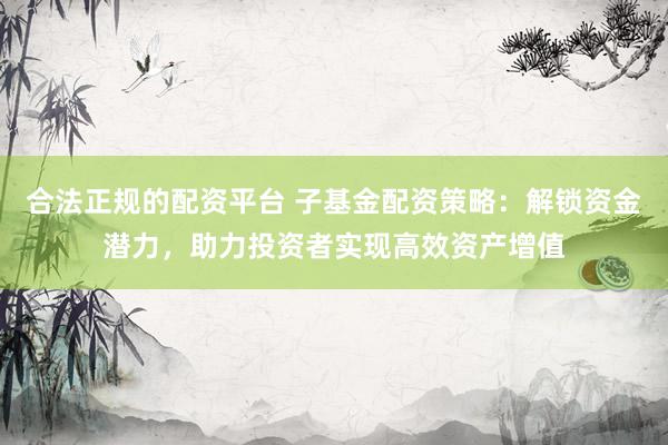 合法正规的配资平台 子基金配资策略：解锁资金潜力，助力投资者实现高效资产增值