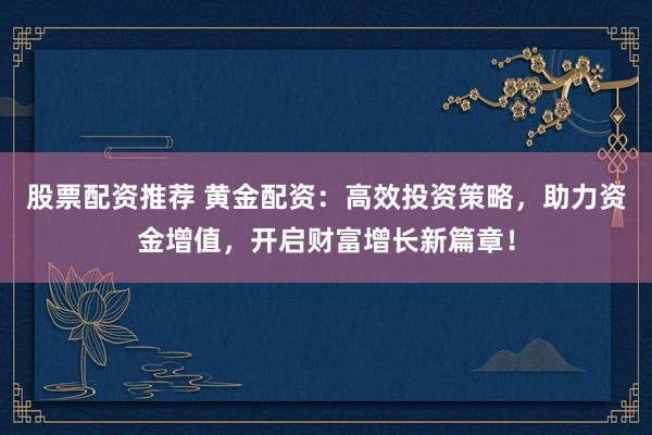股票配资推荐 黄金配资：高效投资策略，助力资金增值，开启财富增长新篇章！