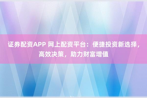 证券配资APP 网上配资平台：便捷投资新选择，高效决策，助力财富增值