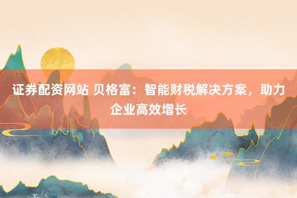 证券配资网站 贝格富：智能财税解决方案，助力企业高效增长