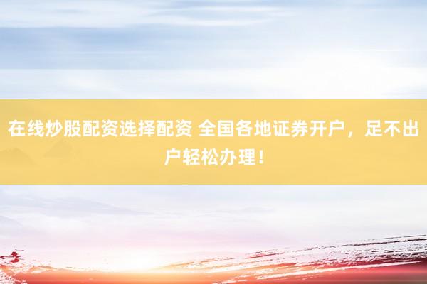 在线炒股配资选择配资 全国各地证券开户，足不出户轻松办理！