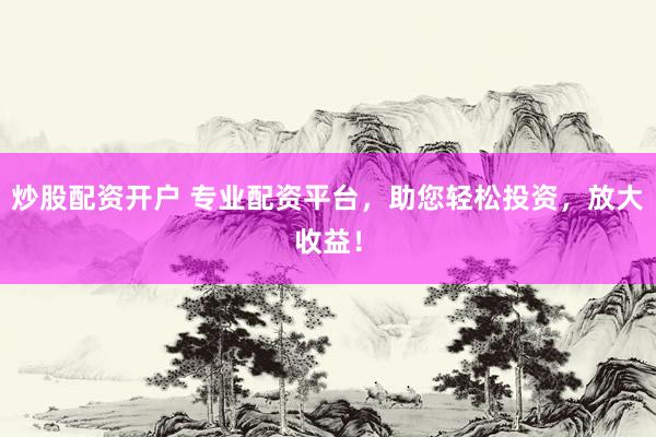 炒股配资开户 专业配资平台，助您轻松投资，放大收益！