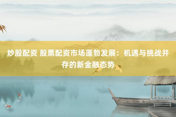 炒股配资 股票配资市场蓬勃发展：机遇与挑战并存的新金融态势