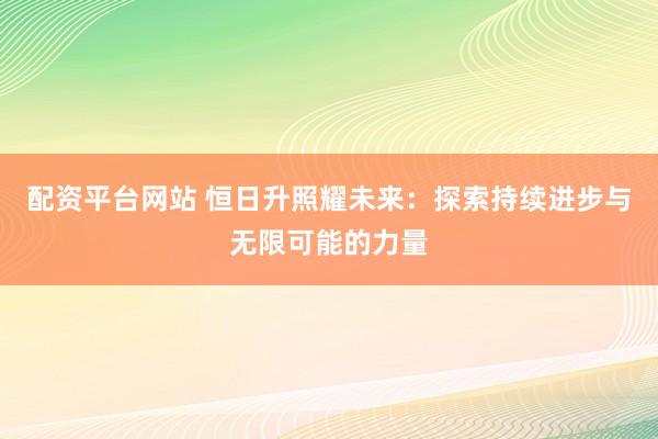 配资平台网站 恒日升照耀未来：探索持续进步与无限可能的力量