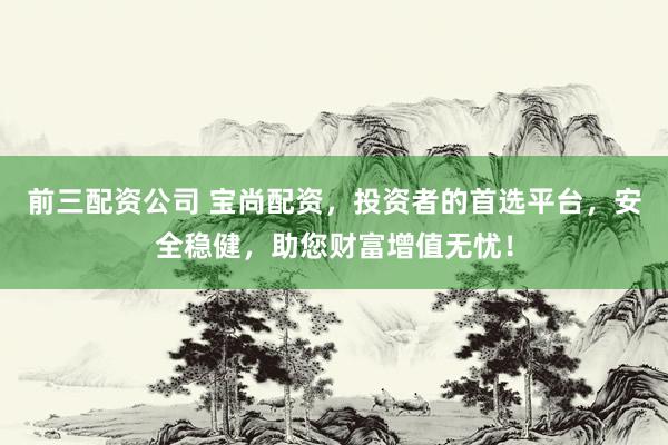 前三配资公司 宝尚配资，投资者的首选平台，安全稳健，助您财富增值无忧！