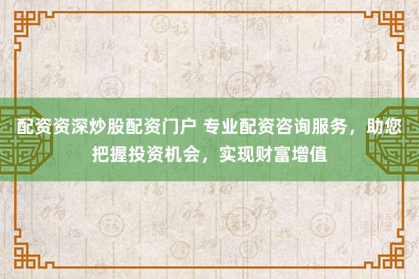 配资资深炒股配资门户 专业配资咨询服务，助您把握投资机会，实现财富增值