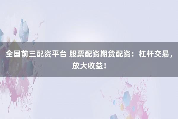 全国前三配资平台 股票配资期货配资：杠杆交易，放大收益！