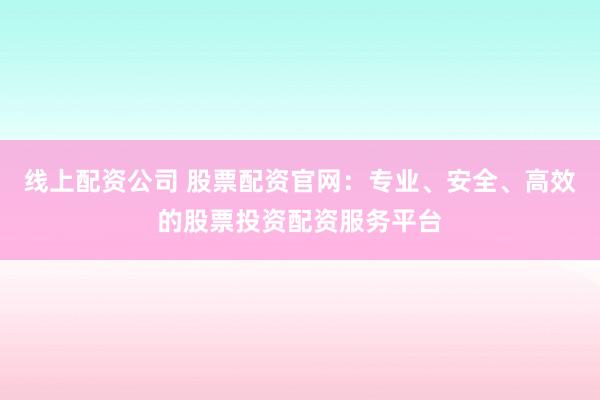 线上配资公司 股票配资官网：专业、安全、高效的股票投资配资服务平台