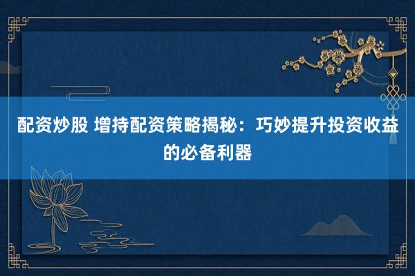 配资炒股 增持配资策略揭秘：巧妙提升投资收益的必备利器