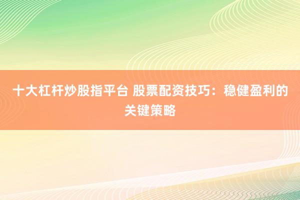 十大杠杆炒股指平台 股票配资技巧：稳健盈利的关键策略