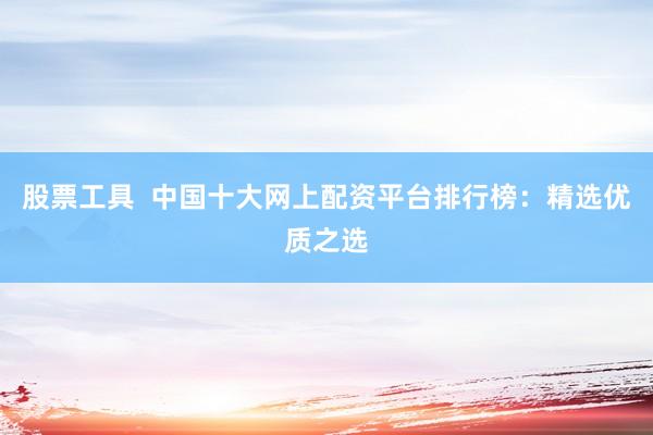 股票工具  中国十大网上配资平台排行榜：精选优质之选