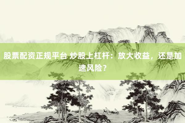 股票配资正规平台 炒股上杠杆：放大收益，还是加速风险？