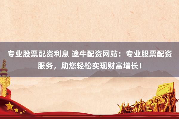专业股票配资利息 途牛配资网站：专业股票配资服务，助您轻松实现财富增长！