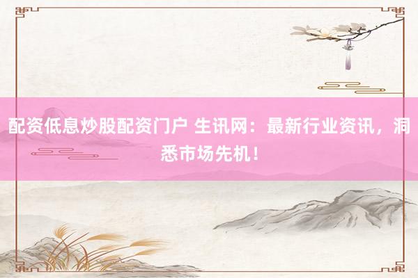 配资低息炒股配资门户 生讯网：最新行业资讯，洞悉市场先机！