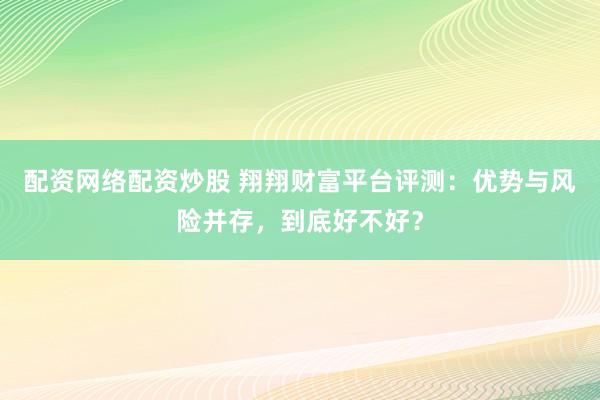 配资网络配资炒股 翔翔财富平台评测：优势与风险并存，到底好不好？