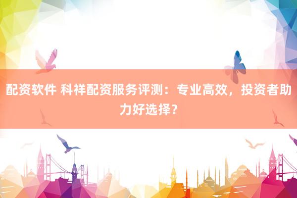 配资软件 科祥配资服务评测：专业高效，投资者助力好选择？