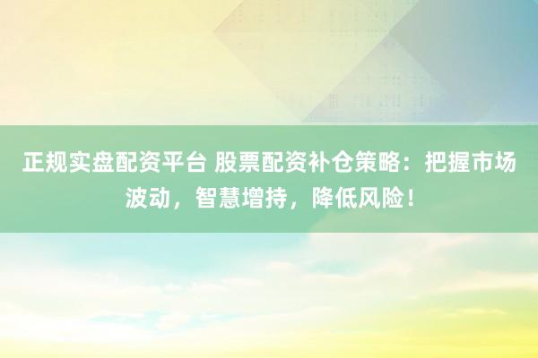 正规实盘配资平台 股票配资补仓策略：把握市场波动，智慧增持，降低风险！
