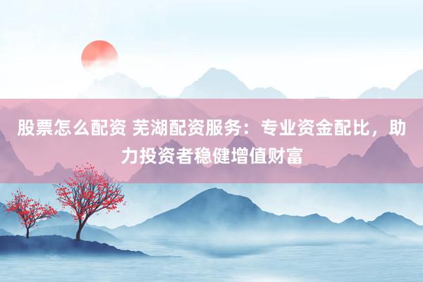 股票怎么配资 芜湖配资服务：专业资金配比，助力投资者稳健增值财富
