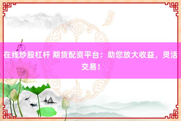 在线炒股杠杆 期货配资平台：助您放大收益，灵活交易！