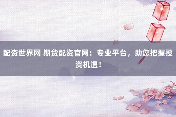 配资世界网 期货配资官网：专业平台，助您把握投资机遇！