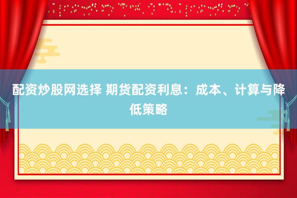 配资炒股网选择 期货配资利息：成本、计算与降低策略