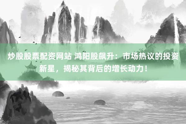 炒股股票配资网站 鸿阳股飙升：市场热议的投资新星，揭秘其背后的增长动力！