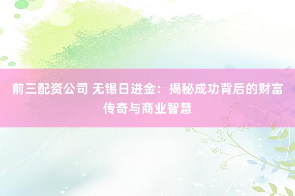前三配资公司 无锡日进金：揭秘成功背后的财富传奇与商业智慧
