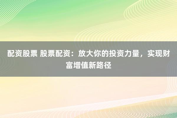 配资股票 股票配资：放大你的投资力量，实现财富增值新路径