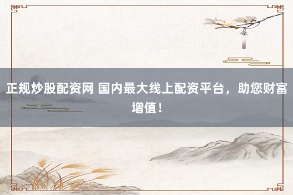 正规炒股配资网 国内最大线上配资平台，助您财富增值！