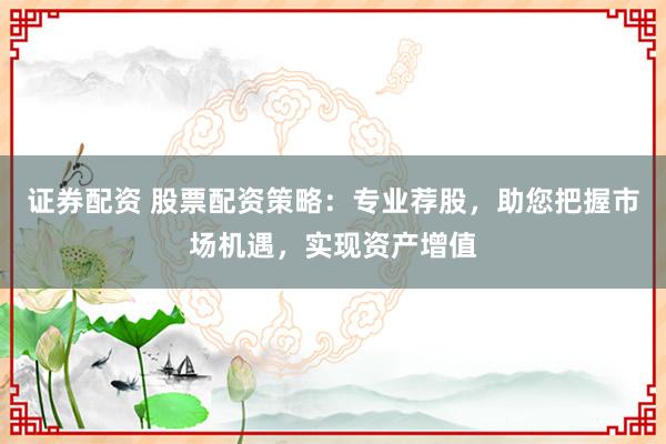 证券配资 股票配资策略：专业荐股，助您把握市场机遇，实现资产增值