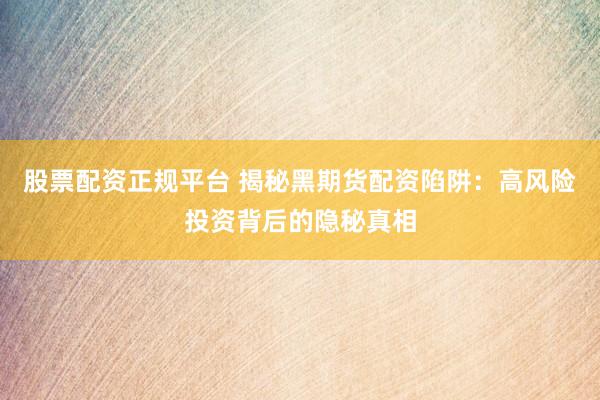 股票配资正规平台 揭秘黑期货配资陷阱：高风险投资背后的隐秘真相