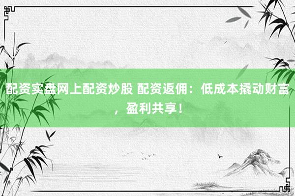 配资实盘网上配资炒股 配资返佣：低成本撬动财富，盈利共享！
