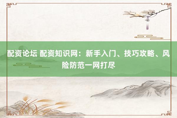 配资论坛 配资知识网：新手入门、技巧攻略、风险防范一网打尽
