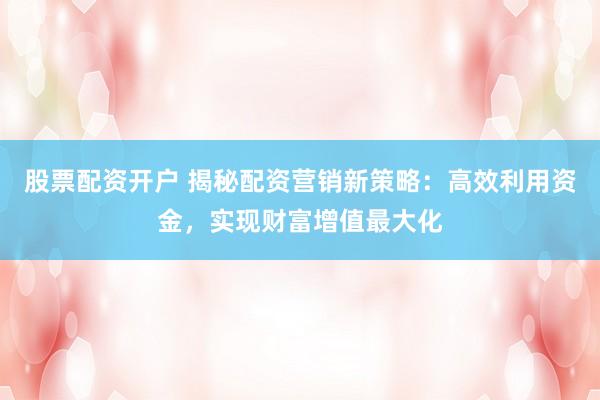 股票配资开户 揭秘配资营销新策略：高效利用资金，实现财富增值最大化