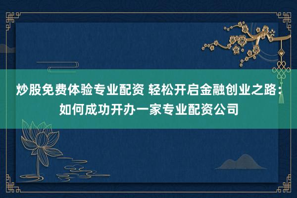 炒股免费体验专业配资 轻松开启金融创业之路：如何成功开办一家专业配资公司